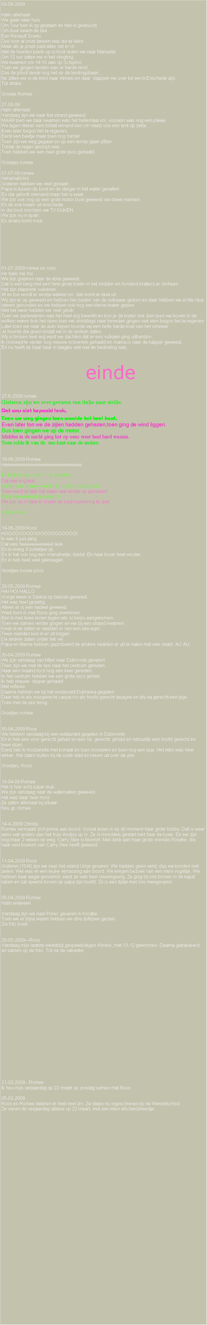 Text Box: 03-09-2009Hallo allemaalWe gaan naar huis.Om 7uur ben ik op gestaan en heb ik gedoucht.Om 9uur kwam de taxi.Een Renault Scenic.Dus voor al onze tassen was die te klein.Maar als je propt past alles net er in.Met de hoeden plank op schoot reden we naar Marseille.Om 12 uur zaten we in het vliegtuig.We kwamen om 14:10 aan op Schiphol.Toen we gingen landen was er harde wind.Dus de piloot lande nog net op de landingsbaan.Nu zitten we in de trein naar Almelo en daar  stappen we over tot we in Enschede zijn.Tot straks.Groetje Romee27-08-09     Hallo allemaalVandaag zijn we naar het strand geweest.MAAR toen we daar kwamen was het hellemaal vol, vooraan was nog een plekje.We lagen lekker ruim,totdat iemand tien cm naast ons een tent op zette.Even later begon het te regenen.Eerst een beetje maar toen nog harderToen zijn we weg gegaan en op een terras gaan zitten.Totdat de regen gestopt was.Toen hebben we een heel grote ijsco gehaald.Groetjes romee07-07-09 romeeHehaihallohoiGisteren hebben we veel gedaan.Papa is tussen de boot en de steiger in het water gevallen.En dat gelooft niemand,maar het is waar.We zijn ook nog op een grote motor boot geweest van twee mannen.En de ene kwam uit enschede.In die boot mochten we TV KIJKEN.We zijn nu in lipari.En straks komt rosa.01-07-2009 romee en roosHe hallo hai hoiWe zijn gisteren naar de etna geweest.Dat is een berg met een hele grote krater in het midden en honderd kratters er omheen.Het zijn slapende vulkanen.Af en toe wordt er eentje wakker en  dan komt er lava uit.Wij zijn er op geweest en hebben het zuiden van de vulkaaan gezien en daar hebben we echte lava stenen gevonden en we hebben ook nog een kleine krater gezien.Met het weer hadden we veel geluk.Toen we aankwamen was het heel erg bewolkt en kon je de krater niet zien.toen we boven in de wolken waren trok het open.toen we smiddags naar beneden gingen wat eten begon het te regenen Later toen we naar de auto liepen hoorde wij een helle harde knal van het omweer.Je hoorde die goed omdat we in de wolken zaten.Wij schroken heel erg want we dachten dat er een vulkaan ging uitbarsten. Ik (romee)He verder nog nieuwe schoenen gehaald en mama is naar de kapper geweest.En nu heeft ze haar haar in laagjes wat niet de bedoeling was.             einde                                                       27-6-2009 romeeGisteren zijn we over gevaren van italie naar sicilie.Dat was niet bepaald leuk.Toen we weg gingen toen waaide het heel hard.Even later ton we de zijlen hadden gehezen,toen ging de wind liggen.Dus toen gingen we op de motor.Midden in de nacht ging het op eens weer heel hard waaien.Toen rolde ik van de  ene kant naar de andere.19-06-2009 RomeeHeeeeeeeeeeeeeeeeeeeeeeeeeeeeeeIk heb in een optimist gezeild.Dat was erg leuk. Alleen was er geen wind dus ik ging supersloom.Toen werd ikl ater het water wat verder op gesleepd.Daar was wel wat meer wind.We zijn nu in itaie.er is aan de zuid kustweinig te zien.Liefs romee19-06-2009 RoosHOOOOOOOOOOOOOOOOOOOOIIk was 8 juni jarig.Dat was heeeeeeeeeeeel leuk.En ik kreeg 8 bollettjes ijs.En ik hat ook nog een vriendinetje, lizelot. En haar broer heet wouter.En ik heb heel veel gekreegen.Groetjes roosie poos28-05-2009 RomeeHAI HOI HALLOVorige week is Saskia op bezoek geweest.Het was heel gezellig.Alleen er is een nadeel geweest.Want toen ik met Roos ging zwemmen. Ben ik met twee tenen tegen iets scherps aangekomen.Toen we samen verder gingen en we bij een strand kwamen.Keek ik en zaten er naalden in van een zee-egel.Twee naalden kon ik er uit krijgen.De andere zaten onder het vel.Papa en Mama hebben geprobeerd de andere naalden er uit te halen met een naald. AU AU...30-04-2009 RomeeWe zijn vandaag van Mljet naar Dubrovnik gevaren.  Toen zijn we met de taxi naar het centrum gereden.Naar een maand toch nog een keer gereden.In het centrum hebben we een grote ijsco gehad.Ik heb nieuwe  slipper gehaald.Met reflexie.Daarna hebben we bij het restaurant Dubravka gegeten.Daar heb ik als voorgerecht carpaccio als hoofd gerecht lasagne en als na gerecht een ijsje.Toen met de taxi terug.Groetjes romee30-04-2009 RoosWe hebben vandaag bij een restaurant gegeten in DubrovnikEn ik heb een voor gerecht gehad en een na  gerecht  gehad en natuurlijk een hoofd gerecht en twee ijsjes.Eerst heb ik mozzarella met tomaat en toen mosselen en toen nog een ijsje. Het eten was heel lekker. We zaten buiten bij de oude stad en keken uit over de zee.Groetjes, Roos18-04-09 RomeeHet is hier echt super leuk.We zijn vandaag naar de watervallen geweest.Het was daar heel mooi.Ze zaten allemaal bij elkaar.Nou gr. romee14-4-2009 ChristaRome vermaakt zich prima aan boord. Vooral lezen is op dit moment haar grote hobby. Dat is weer eens wat anders dan het huis Anubis op tv. Ze is inmiddels gestart met haar 4e boek. En we zijn nog maar 2 weken op weg. Carry Slee is favoriet. Met dank aan haar grote vriendin Rosalie, die haar veel boeken van Carry Slee heeft geleend. 11-04-2009 RoosGisteren (10/4) zijn we naar het eiland Unije gevaren. We hadden geen wind, dus we konden niet zeilen. Wel was er een leuke verrassing aan boord. We kregen bezoek van een klein vogeltje. We hebben haar aagje genoemd, want ze was heel nieuwsgierig. Ze ging bij ons binnen in de kajuit kijken en zat opeens boven op papa zijn hoofd. Ze is een tijdje met ons meegevaren.05-04-2009 RomeeHallo iedereen Vandaag zijn we naar Porec gevaren in Kroatie.Toen we er bijna waren hebben we drie dolfijnen gezien.Zie foto boek28-03-2009RoosVandaag mijn laatste wedstrijd gespeeld tegen Almelo, met 13-12 gewonnen. Daarna getrakteerd en samen op de foto. Tot na de vakantie.21-02-2009 - RomeeIk hou mijn verjaardag op 22 maart op zondag samen met Roos.05-02-2009Roos en Romee hebben er heel veel zin. Ze staan nu ingeschreven bij de Wereldschool.Ze vieren de verjaardag allebei op 22 maart, met een klein afscheidsfeestje. 
