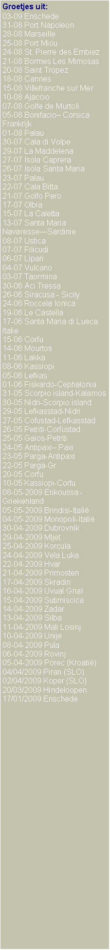 Text Box: Groetjes uit:03-09 Enschede31-08 Port Napoleon28-08 Marseille25-08 Port Miou24-08 St. Pierre des Embiez21-08 Bormes Les Mimosas20-08 Saint Tropez18-08 Cannes15-08 Villefranche sur Mer10-08 Ajaccio07-08 Golfe de Murtoli05-08 Bonifacio Corsica Frankrijk01-08 Palau30-07 Cala di Volpe29-07 La Maddelena27-07 Isola Caprera26-07 Isola Santa Maria23-07 Palau22-07 Cala Bitta21-07 Golfo Pero17-07 Olbia15-07 La Caletta13-07 Santa Maria NavaresseSardinie08-07 Ustica07-07 Filicudi06-07 Lipari04-07 Vulcano03-07 Taormina30-06 Aci Tressa 26-06 Siracusa - Sicily24-06 Roccela Ionica19-06 Le Castella17-06 Santa Maria di LuecaItalie15-06 Corfu14-06 Mourtos11-06 Lakka08-06 Kassiopi05-06 Lefkas01-06 Fiskardo-Cephalonia31-05 Scorpio island-Kalamos30-05 Nidri-Scorpio island29-05 Lefkasstad-Nidri27-05 Cofustad-Lefkasstad26-05 Petriti-Corfustad25-05 Gaios-Petriti24-05 Antipaxi Paxi23-05 Parga-Antipaxi22-05 Parga-Gr20-05 Corfu10-05 Kassiopi-Corfu08-05-2009 Erikoussa - Griekenland05-05-2009 Brindisi-Itali04-05-2009 Monopoli-Itali30-04-2009 Dubrovnik29-04-2009 Mljet25-04-2009 Korcula24-04-2009 Vela Luka22-04-2009 Hvar21-04-2009 Primosten17-04-2009 Skradin16-04-2009 Uvual Gnal15-04-2009 Sutimiscica14-04-2009 Zadar13-04-2009 Silba11-04-2009 Mali Losinj10-04-2009 Unije08-04-2009 Pula06-04-2009 Rovinj05-04-2009 Porec (Kroati)04/04/2009 Piran (SLO)02/04/2009 Koper (SLO)20/03/2009 Hindeloopen17/01/2009 Enschede 